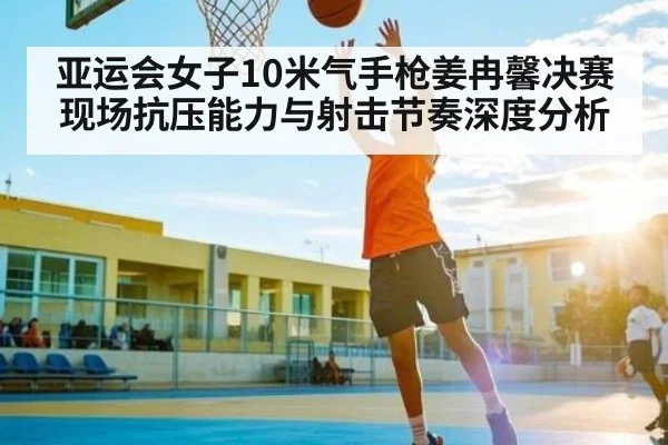 亚运会女子10米气手枪姜冉馨决赛现场抗压能力与射击节奏深度分析