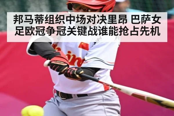 邦马蒂组织中场对决里昂 巴萨女足欧冠争冠关键战谁能抢占先机