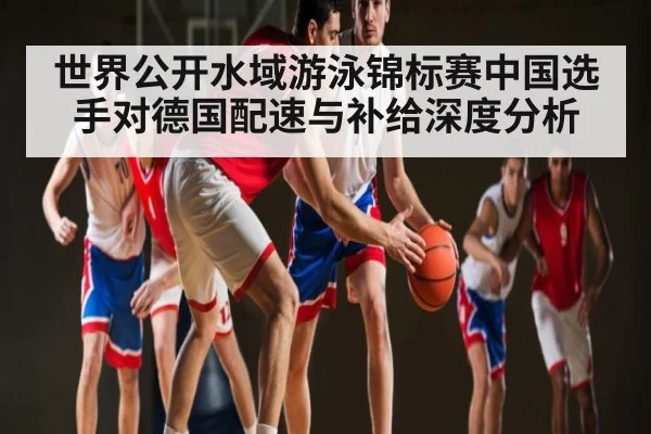 世界公开水域游泳锦标赛中国选手对德国配速与补给深度分析